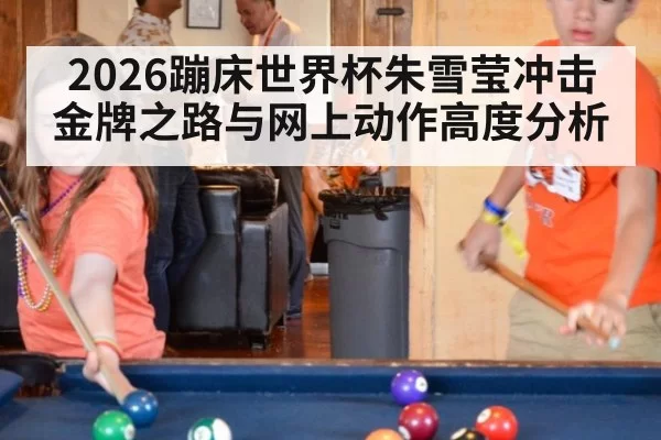 2026蹦床世界杯朱雪莹冲击金牌之路与网上动作高度分析